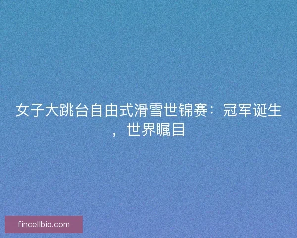 女子大跳台自由式滑雪世锦赛：冠军诞生，世界瞩目