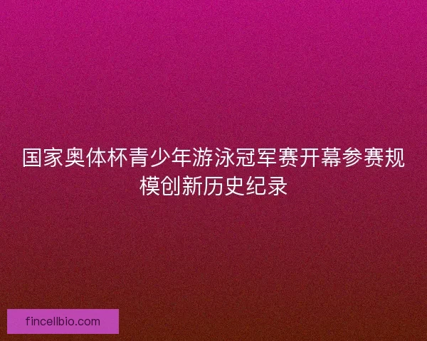 国家奥体杯青少年游泳冠军赛开幕参赛规模创新历史纪录