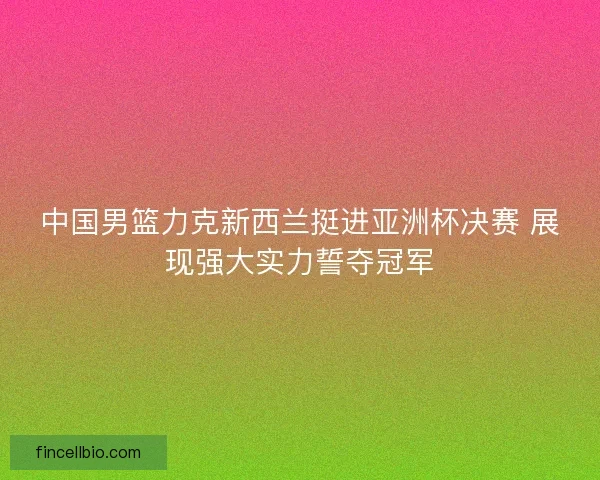 中国男篮力克新西兰挺进亚洲杯决赛 展现强大实力誓夺冠军