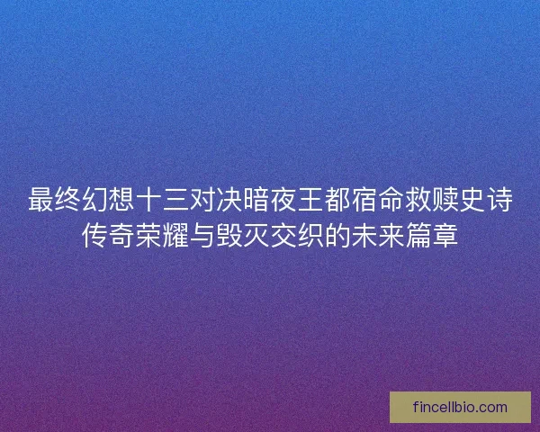 最终幻想十三对决暗夜王都宿命救赎史诗传奇荣耀与毁灭交织的未来篇章